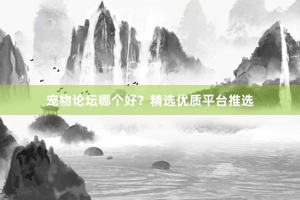 宠物论坛哪个好？精选优质平台推选